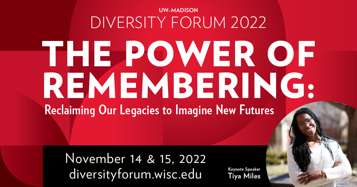 Graphic with red geometric shapes in the background an a circle cutout with a photo of Tiya Miles, a Black woman with long black hair wearing a white sweater. Text reads: "UW&ndash;Madison Diversity Forum 2022. The Power of Remembering: Reclaiming Our Legacies to Imagine New Futures. November 14 & 15, 2022. diversityforum.wisc.edu. Keynote Speaker Tiya Miles."